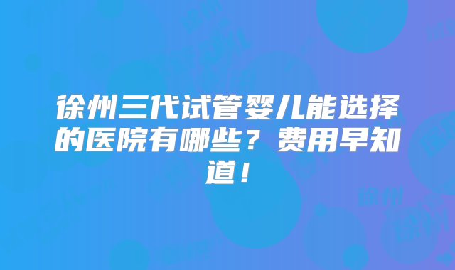 徐州三代试管婴儿能选择的医院有哪些？费用早知道！