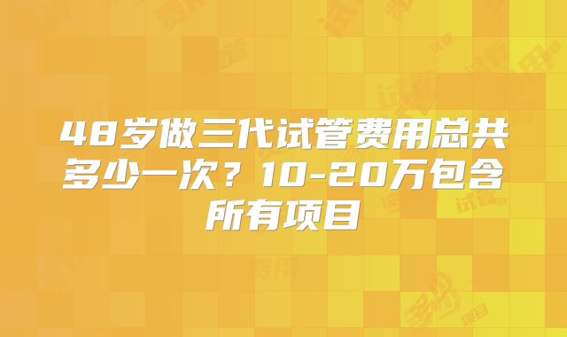 48岁做三代试管费用总共多少一次？10-20万包含所有项目