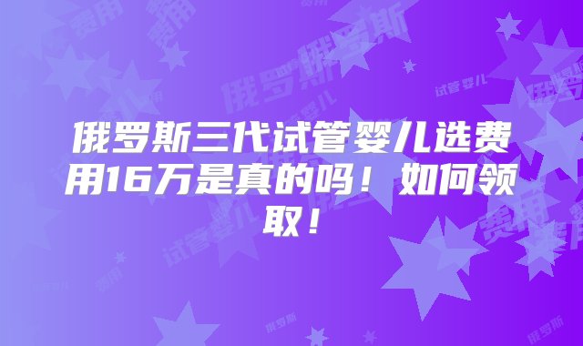 俄罗斯三代试管婴儿选费用16万是真的吗！如何领取！