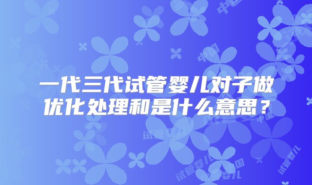 一代三代试管婴儿对子做优化处理和是什么意思？