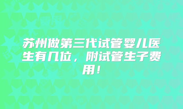 苏州做第三代试管婴儿医生有几位，附试管生子费用！