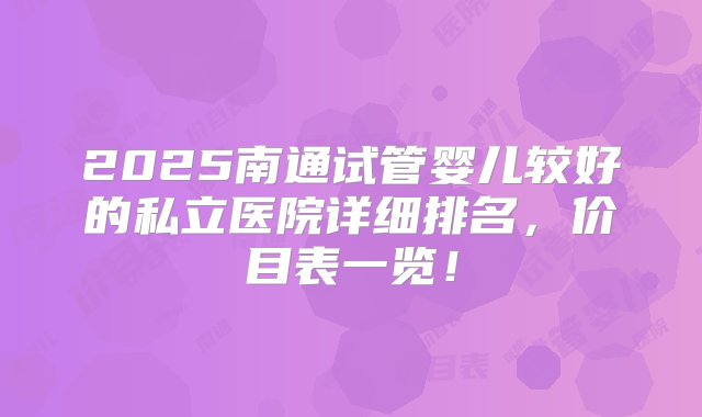 2025南通试管婴儿较好的私立医院详细排名，价目表一览！