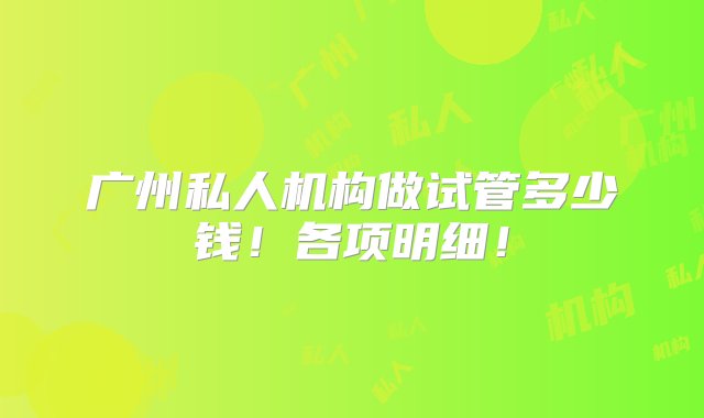 广州私人机构做试管多少钱！各项明细！