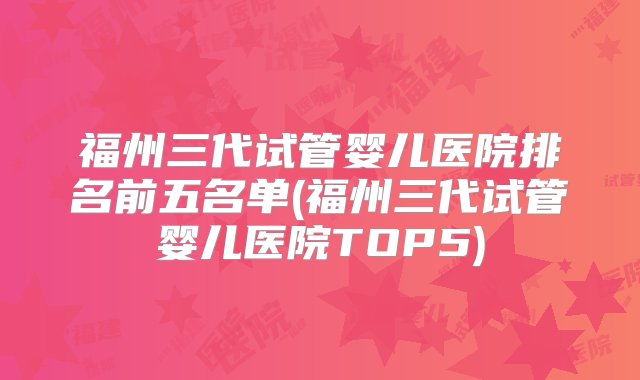 福州三代试管婴儿医院排名前五名单(福州三代试管婴儿医院TOP5)