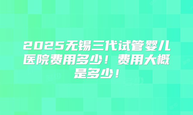 2025无锡三代试管婴儿医院费用多少！费用大概是多少！