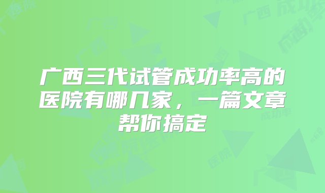 广西三代试管成功率高的医院有哪几家，一篇文章帮你搞定