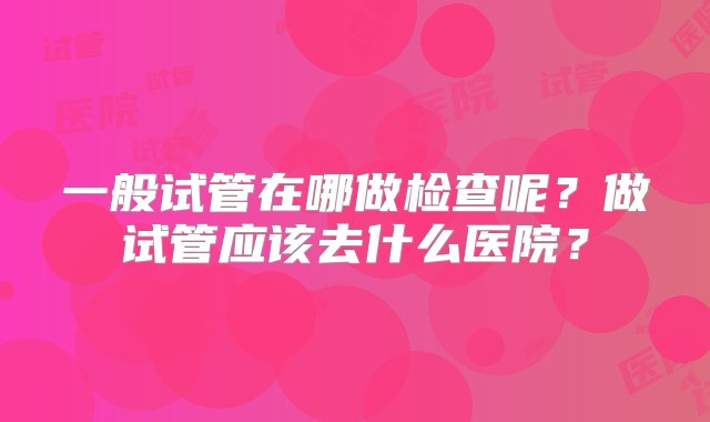 一般试管在哪做检查呢？做试管应该去什么医院？