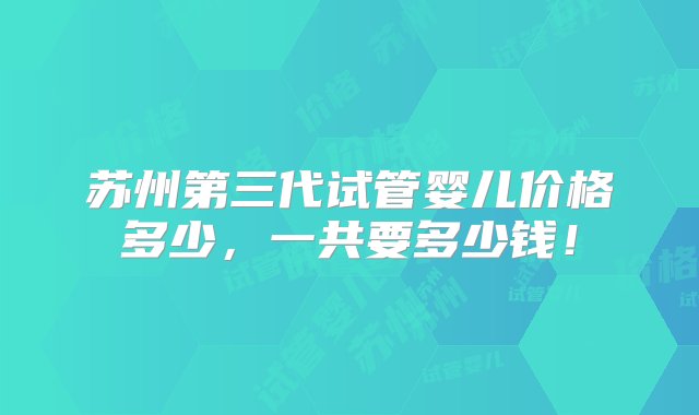 苏州第三代试管婴儿价格多少，一共要多少钱！