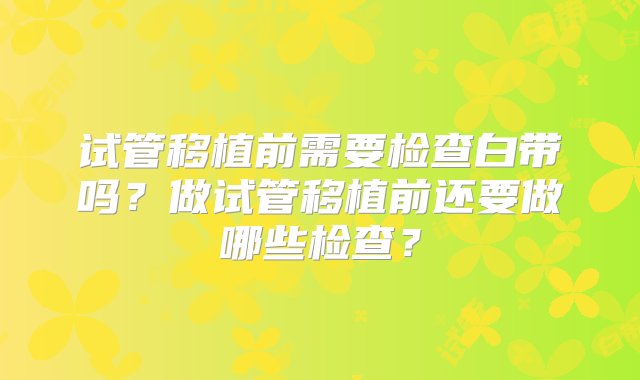 试管移植前需要检查白带吗？做试管移植前还要做哪些检查？