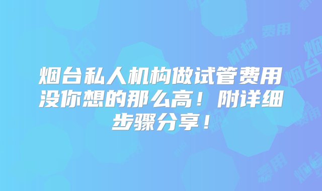 烟台私人机构做试管费用没你想的那么高！附详细步骤分享！