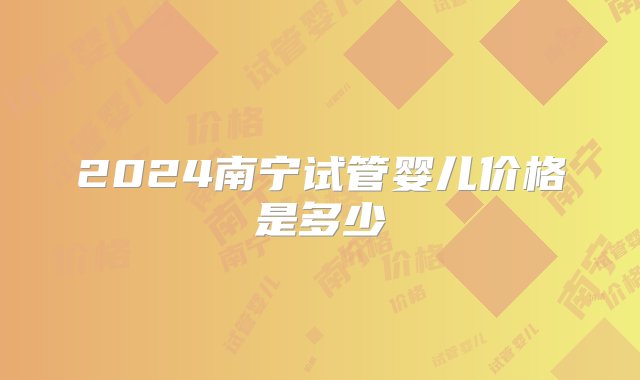 2024南宁试管婴儿价格是多少