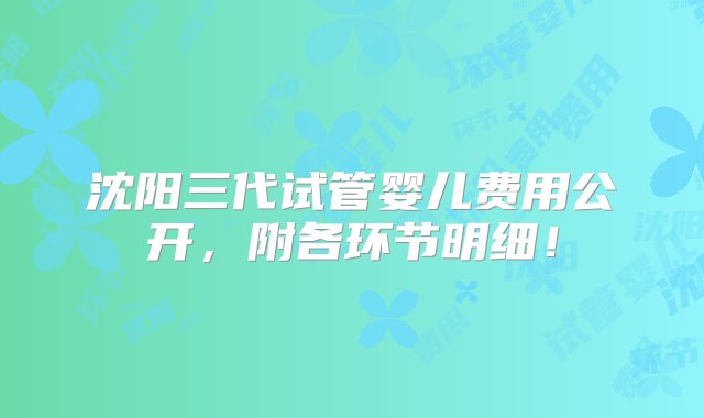 沈阳三代试管婴儿费用公开，附各环节明细！