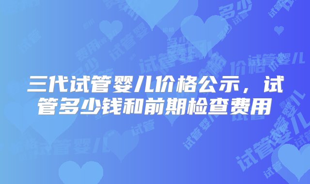 三代试管婴儿价格公示，试管多少钱和前期检查费用