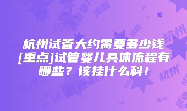 杭州试管大约需要多少钱[重点]试管婴儿具体流程有哪些？该挂什么科！