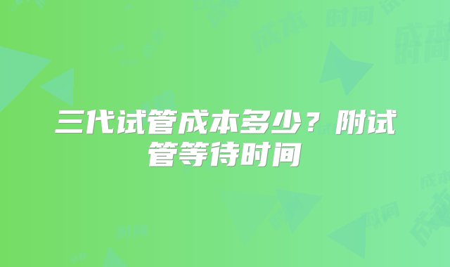 三代试管成本多少？附试管等待时间