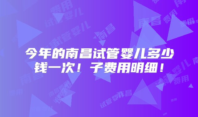 今年的南昌试管婴儿多少钱一次！子费用明细！