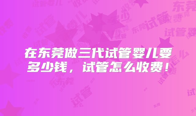 在东莞做三代试管婴儿要多少钱，试管怎么收费！