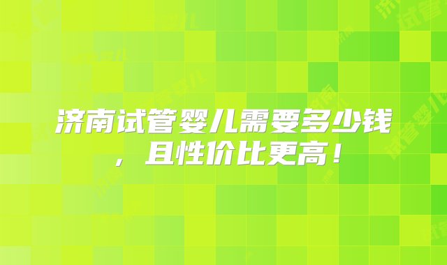 济南试管婴儿需要多少钱，且性价比更高！