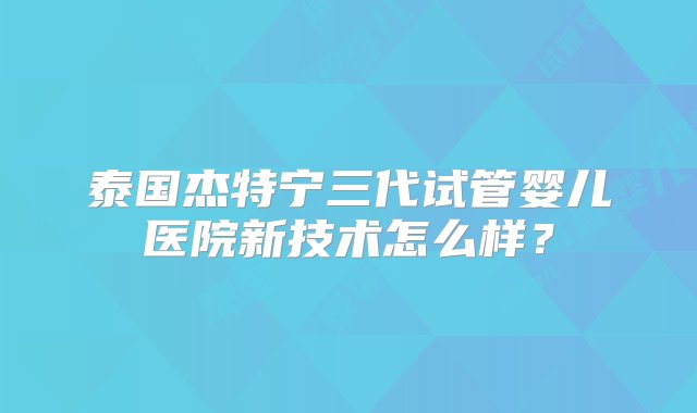 泰国杰特宁三代试管婴儿医院新技术怎么样？