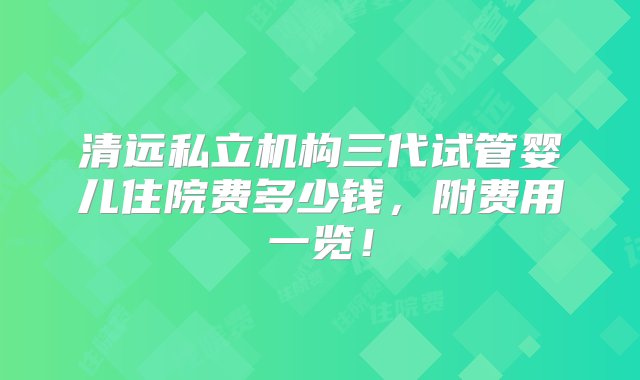 清远私立机构三代试管婴儿住院费多少钱，附费用一览！