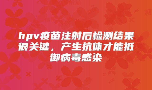 hpv疫苗注射后检测结果很关键，产生抗体才能抵御病毒感染