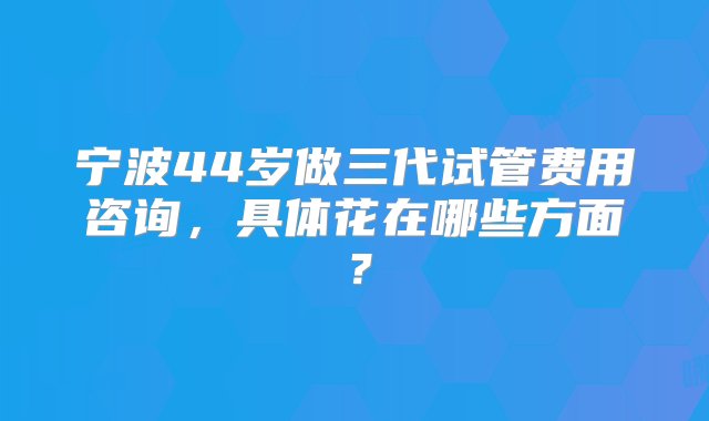 宁波44岁做三代试管费用咨询，具体花在哪些方面？