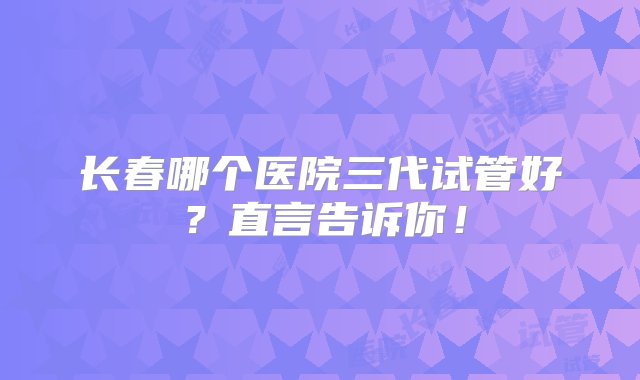 长春哪个医院三代试管好？直言告诉你！