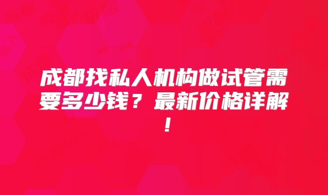 成都找私人机构做试管需要多少钱？最新价格详解！