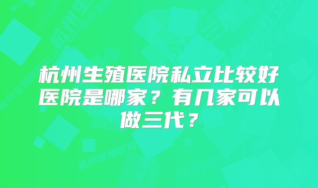 杭州生殖医院私立比较好医院是哪家？有几家可以做三代？