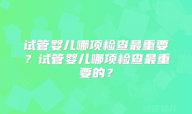 试管婴儿哪项检查最重要？试管婴儿哪项检查最重要的？