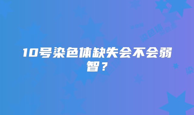 10号染色体缺失会不会弱智？