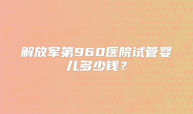 解放军第960医院试管婴儿多少钱？