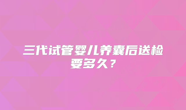 三代试管婴儿养囊后送检要多久？