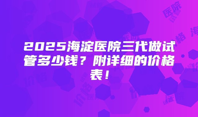 2025海淀医院三代做试管多少钱？附详细的价格表！