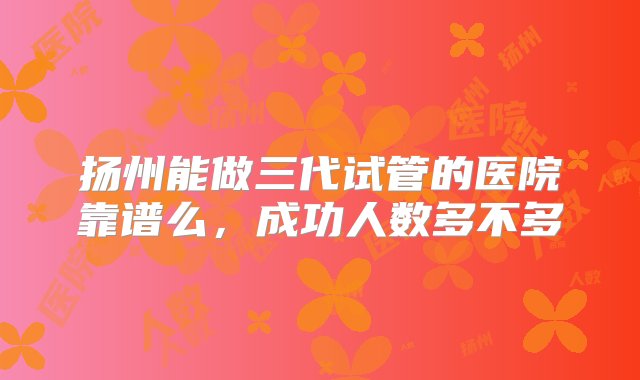 扬州能做三代试管的医院靠谱么，成功人数多不多