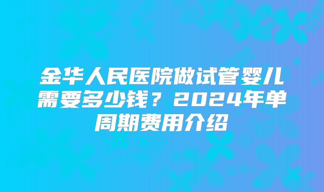 金华人民医院做试管婴儿需要多少钱？2024年单周期费用介绍