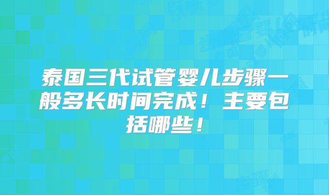 泰国三代试管婴儿步骤一般多长时间完成！主要包括哪些！