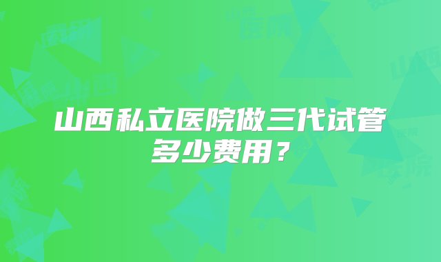 山西私立医院做三代试管多少费用？