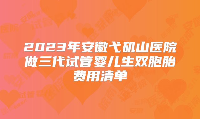 2023年安徽弋矶山医院做三代试管婴儿生双胞胎费用清单