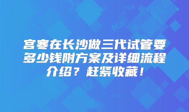 宫寒在长沙做三代试管要多少钱附方案及详细流程介绍？赶紧收藏！