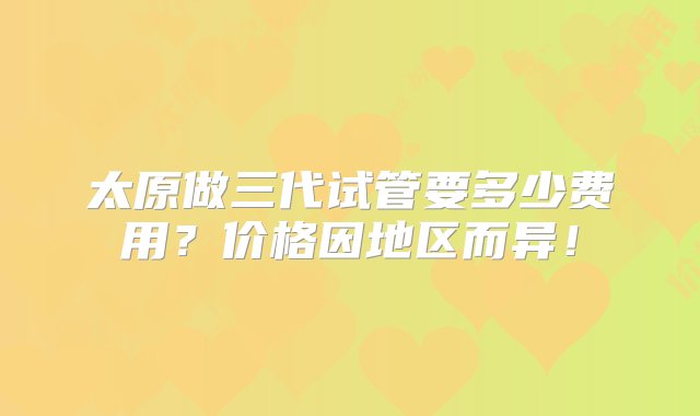 太原做三代试管要多少费用？价格因地区而异！