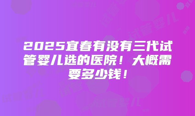 2025宜春有没有三代试管婴儿选的医院！大概需要多少钱！