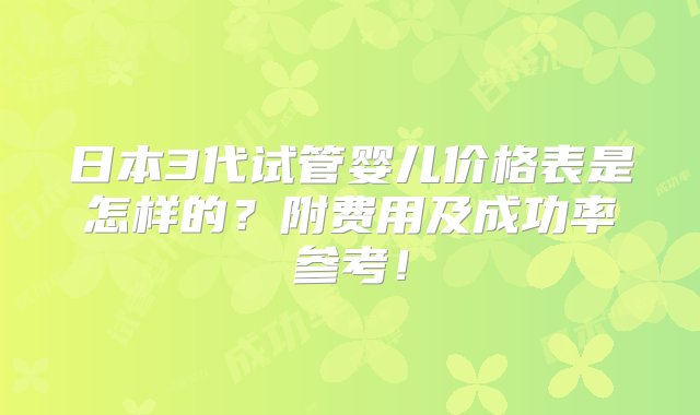 日本3代试管婴儿价格表是怎样的？附费用及成功率参考！