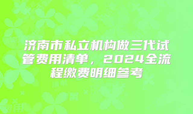 济南市私立机构做三代试管费用清单，2024全流程缴费明细参考