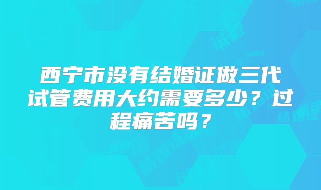 西宁市没有结婚证做三代试管费用大约需要多少？过程痛苦吗？