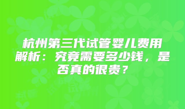 杭州第三代试管婴儿费用解析：究竟需要多少钱，是否真的很贵？