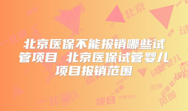 北京医保不能报销哪些试管项目 北京医保试管婴儿项目报销范围