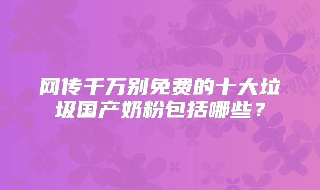 网传千万别免费的十大垃圾国产奶粉包括哪些？