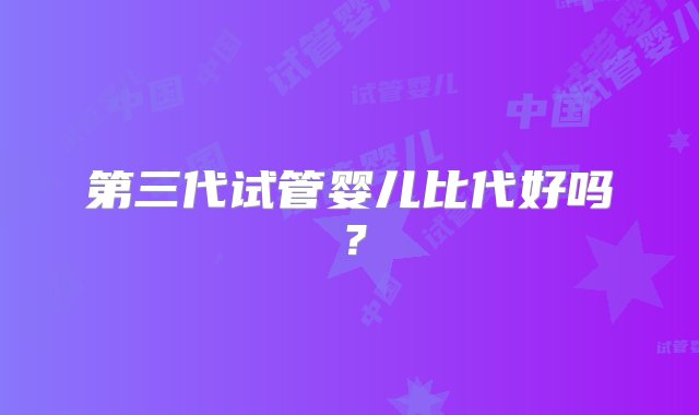 第三代试管婴儿比代好吗？