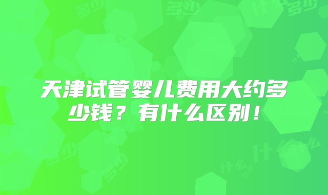 天津试管婴儿费用大约多少钱？有什么区别！